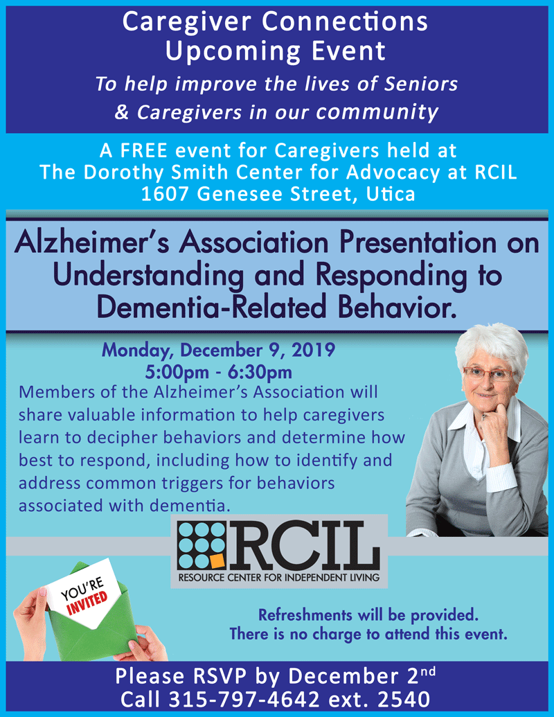 Members of the Alzheimer's Association will share valuable information to help caregivers learn to decipher behaviors and determine how best to respond, including how to identify and address common triggers for behaviors associated with dementia.  Refreshments will be provided. There is no charge to attend this event. Please RSVP by December 2nd Call 315-797-4642 ext. 2540.  A FREE event for Caregivers held at The Dorothy Smith Center for Advocacy at RCIL 1607 Genesee Street, Utica