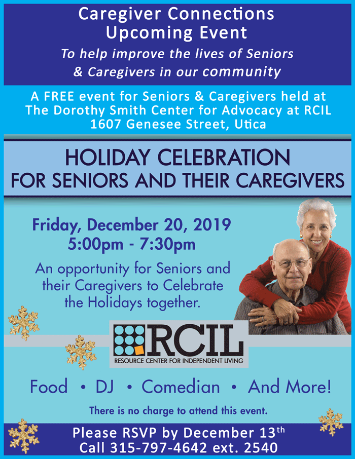 An opportunity for Seniors and their Caregivers to Celebrate the Holidays together. There will be food, a DJ, a Comedian, and more!   A FREE event for Seniors & Caregivers held at The Dorothy Smith Center for Advocacy at RCIL (1607 Genesee Street, Utica). Please RSVP by December 13th by calling 315-797-4642 ext. 2540. 