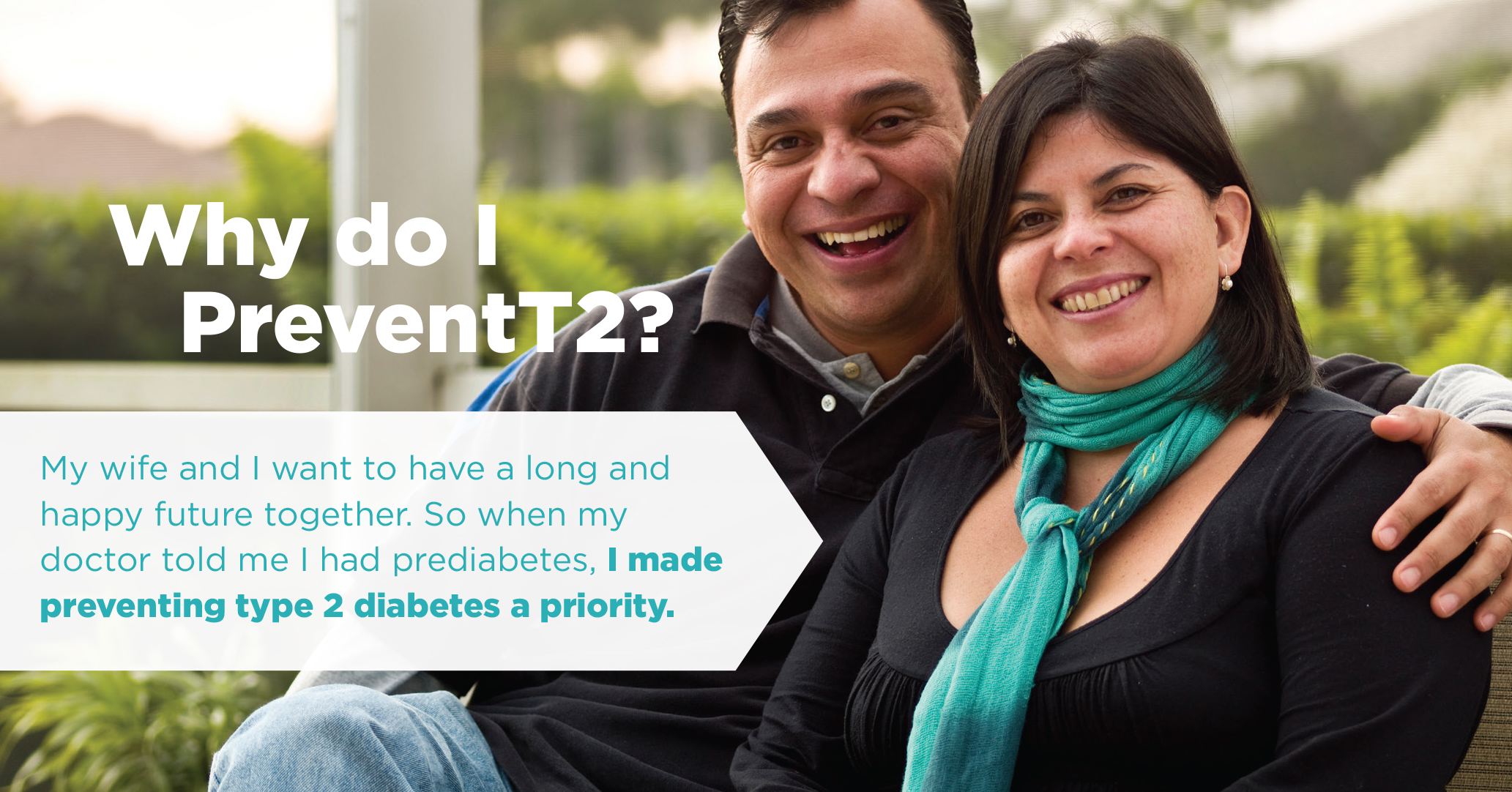 Image of happy Hispanic couple with text reading Why do I PreventT2? My wife and I want to have a long and happy future together. So when my doctor told me I had prediabetes, I made preventing type 2 diabetes a priority.