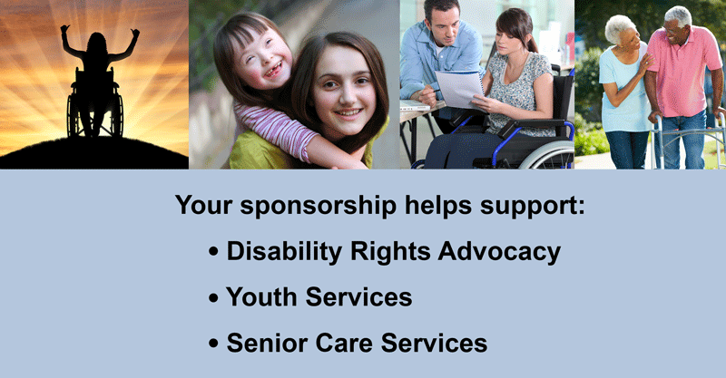 Silhouette of girl in wheelchair with thumbs up, girl giving sister with down syndrome a piggy back ride, woman in wheelchair working with male office professional, African American Male using walker with smiling wife by his side with text reading Your sponsorship helps support disability rights advocacy, youth services, and senior care services