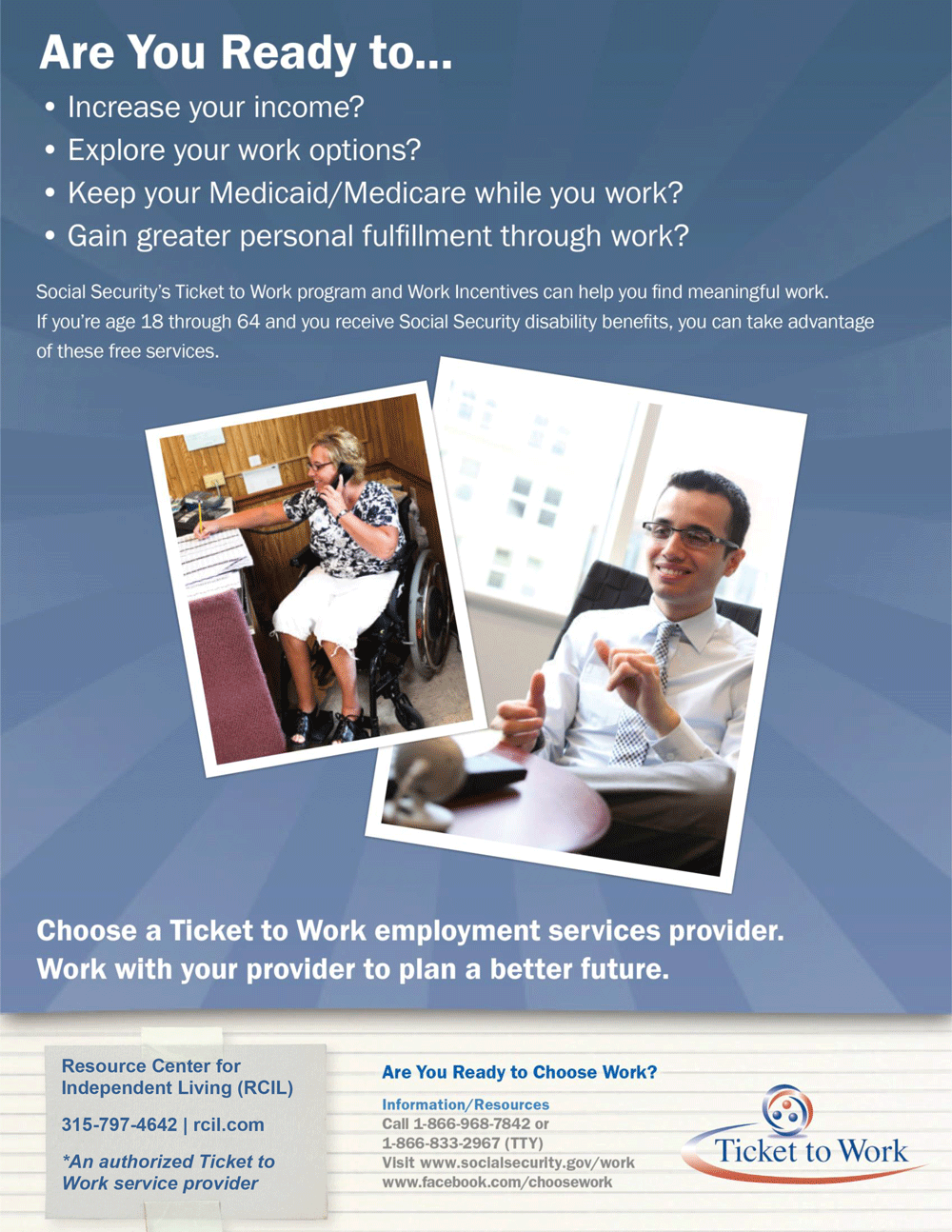 Are you ready to work? Social Security’s Ticket to Work program supports career development for people with disabilities who want to work. Social Security disability beneficiaries age 18 through 64 qualify. The Ticket program is free and voluntary. The Ticket program helps people with disabilities progress toward financial independence.  Choosing to work can change your life. The Ticket to Work program and Work Incentives allow you to keep your benefits while you explore employment, receive vocational support and gain work experience. If you are age 18 through 64 and receive Social Security Disability Insurance (SSDI) and/or Supplemental Security Income (SSI) you already qualify! To figure out if Ticket to Work may be right for you, visit www.ssa.gov/work.